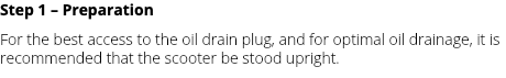 Step 1 – Preparation For the best access to the oil drain plug, and for optimal oil drainage, it is recommended that the scooter be stood upright.